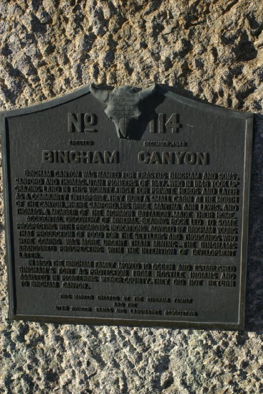 2005-05-22 19:27:16 ** Utah ** Text on the plaque: 'Bingham Canyon was named for Erastus Bingham and sons, Sanford and Thomas, Utah pioneers of 1847, who in 1848 took up grazing land in this vicinity, first for private herds and later as a community enterprise. They built a small cabin at the mouth of the canyon, where Sanford, his bride Martha Ann Lewis, and Thomas, a member of the Mormon Battalion, made their home.
Accidental discovery of mineral-bearing rock led to some prospecting with promising indications. Advised by Brigham Young that production of food for the settlers and thousands who were coming was more urgent than mining, the Binghams abandoned prospecting with the intention of development later.
In 1850 the Bingham family moved to Ogden and established Bingham's Fort as protection from hostile indians and assisted in pioneering Weber County. They did not return to Bingham Canyon.'