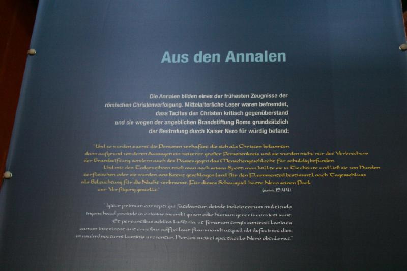 2008-05-20 14:59:26 ** Germany, Kalkriese ** From the Annals

The annals display one of the earliest report of the roman prosecution of christians. Medieval readers were alienated that Tacitus was critical of christians and thought of them as deserving the punishment by Nero for the alleged arson of rome:

'And so first the persons were arrested that admitted to be Christians, then after their statements another large circle of persons and they were not only convicted of the crime of arson but also of their hate against humankind. And those marked for death were ridiculed: they were covered in animal skins and ripped apart by the dogs or they were nailed to the cross (to be burned) to serve as light for the night. Nero allocated a park for this spectacle.' (ann. 15.44)